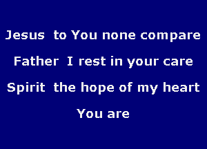 Jesus to You none compare
Father I rest in your care
Spirit the hope of my heart

You are