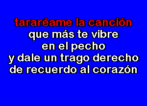 que mas te Vibre
en el pecho
y dale un trago derecho
de recuerdo al corazc'm