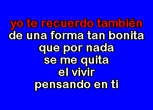 de una forma tan bonita
que por nada

se me quita
el vivir
pensando en ti