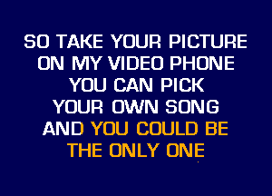 SO TAKE YOUR PICTURE
ON MY VIDEO PHONE
YOU CAN PICK
YOUR OWN SONG
AND YOU COULD BE
THE ONLY ONE