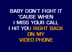 BABY DON'T FIGHT IT
'CAUSE WHEN
I MISS YOUR CALL
I HIT YOU RIGHT BACK
ON MY
VIDEO PHONE