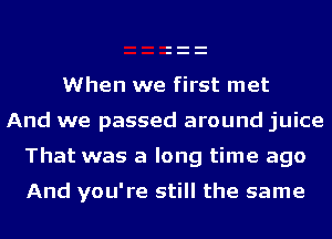 When we first met
And we passed around juice

That was a long time ago

And you're still the same