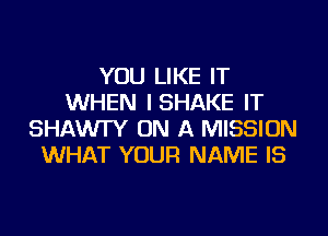 YOU LIKE IT
WHEN ISHAKE IT
SHAWI'Y ON A MISSION
WHAT YOUR NAME IS