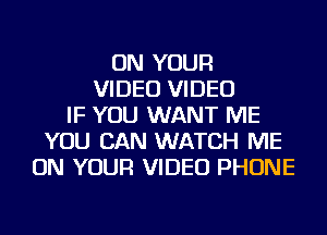 ON YOUR
VIDEO VIDEO
IF YOU WANT ME
YOU CAN WATCH ME
ON YOUR VIDEO PHONE