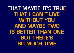 THAT MAYBE IT'S TRUE
THAT I CAN'T LIVE
WITHOUT YOU
AND MAYBE TWO
IS BETTER THAN ONE
BUT THERE'S
SO MUCH TIME