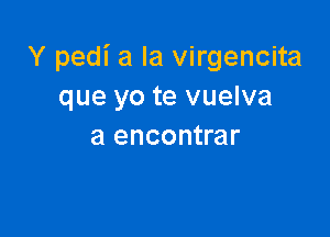 Y pedi a la virgencita
que yo te vuelva

a encontrar