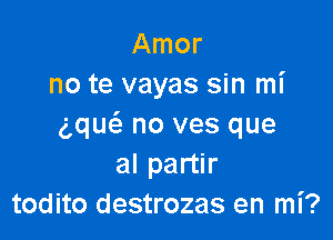 Amor
no te vayas sin mi

g,qu(a no ves que
al partir
todito destrozas en mi?