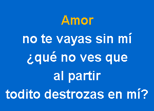 Amor
no te vayas sin mi

g,qu(a no ves que
al partir
todito destrozas en mi?