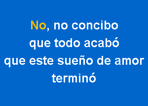 No, no concibo
que todo acabc')

que este suefio de amor
termin6