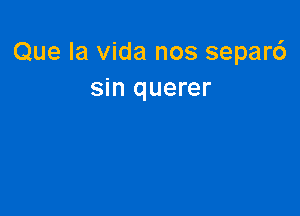 Que la Vida nos separ6
sin querer