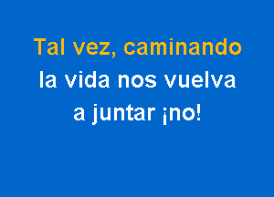 Tal vez, caminando
la Vida nos vuelva

a juntar ino!