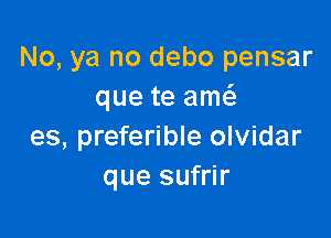 No, ya no debo pensar
que te am

es, preferible olvidar
que sufrir