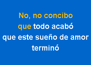 No, no concibo
que todo acabc')

que este suefio de amor
termin6