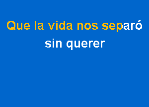 Que la Vida nos separ6
sin querer