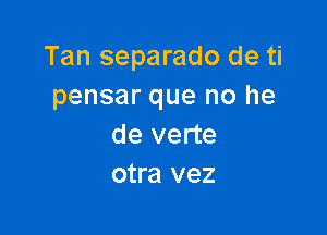 Tan separado de ti
pensar que no he

de verte
otra vez