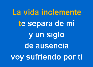 La Vida inclemente
te separa de mi

y un siglo
de ausencia
voy sufriendo por ti