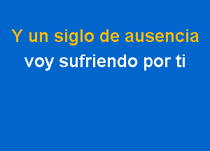 Y un siglo de ausencia
voy sufriendo por ti