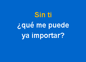 Sin ti
gqucS. me puede

ya importar?