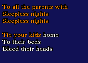 To all the parents with
Sleepless nights
Sleepless nights

Tie your kids home
To their beds
Bleed their heads
