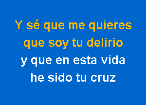 Y Q que me quieres
que soy tu delirio

y que en esta Vida
he sido tu cruz