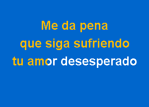 Me da pena
que siga sufriendo

tu amor desesperado