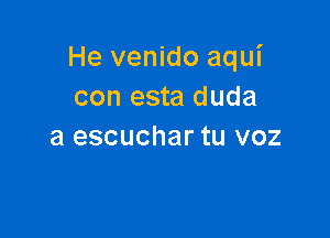 He venido aqui
con esta duda

a escuchar tu voz