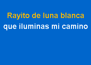 Rayito de luna blanca
que iluminas mi camino