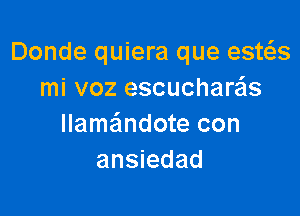 Donde quiera que esws
mi voz escucharzas

llameindote con
ansiedad