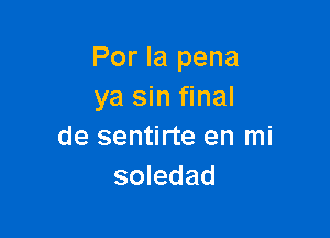 Por la pena
ya sin final

de sentirte en mi
soledad