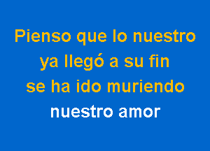 Pienso que lo nuestro
ya llegd a su fin

se ha ido muriendo
nuestro amor