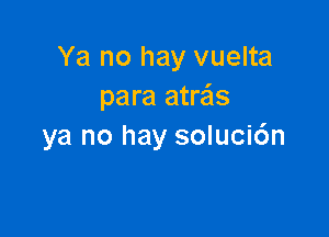 Ya no hay vuelta
para atre'ls

ya no hay soluci6n