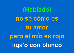 (Hablado)
no w c6mo es

tu amor
pero el mio es rojo
liga'o con blanco