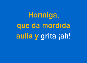 Hormiga,
que da mordida

aulla y grita iah!