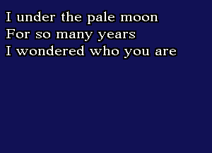 I under the pale moon
For so many years
I wondered who you are