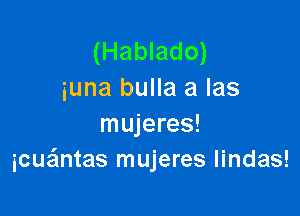 (Hablado)
iuna bulla a las

mujeres!
icue'mtas mujeres lindas!