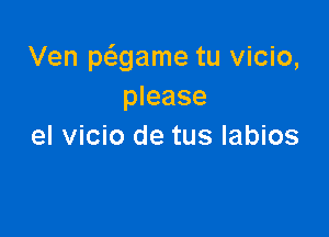 Ven pcagame tu vicio,
please

el vicio de tus labios