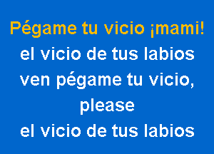 Pagame tu vicio imami!
el vicio de tus labios

ven pcmame tu vicio,
please
el vicio de tus labios