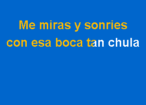 Me miras y sonries
con esa boca tan chula