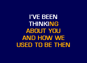 IVE BEEN
THINKING
ABOUT YOU

AND HOW WE
USED TO BE THEN