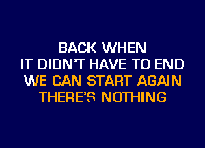 BACK WHEN
IT DIDN'T HAVE TO END
WE CAN START AGAIN
THERE'S NOTHING