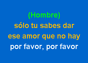 (Hombre)
s6lo tu sabes dar

ese amor que no hay
por favor, por favor