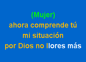 (Mujer)
ahora comprende tL'J

mi situaci6n
por Dios no Ilores mzils