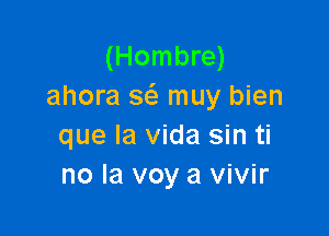 (Hombre)
ahora 3 muy bien

que la Vida sin ti
no la voy a vivir