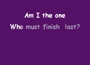 Am I the one
Who must finish last?