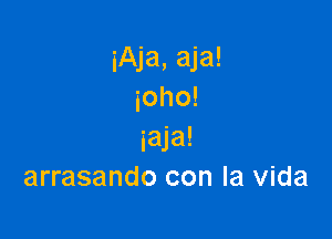 iAja, aja!
ioho!

iaja!
arrasando con la Vida