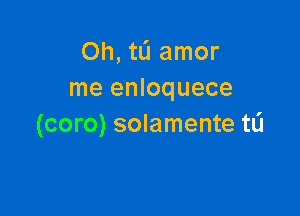 Oh, tli amor
me enloquece

(coro) solamente tL'I