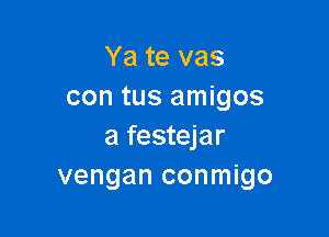 Ya te vas
con tus amigos

a festejar
vengan conmigo