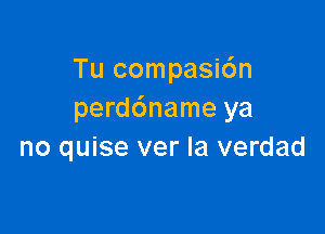 Tu compasi6n
perddname ya

no quise ver la verdad