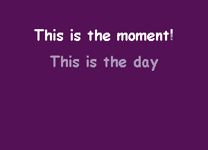 This is the moment!
This is The day