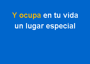 Y ocupa en tu Vida
un lugar especial